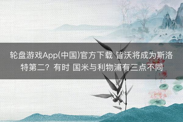 轮盘游戏App(中国)官方下载 皆沃将成为斯洛特第二？有时 国米与利物浦有三点不同