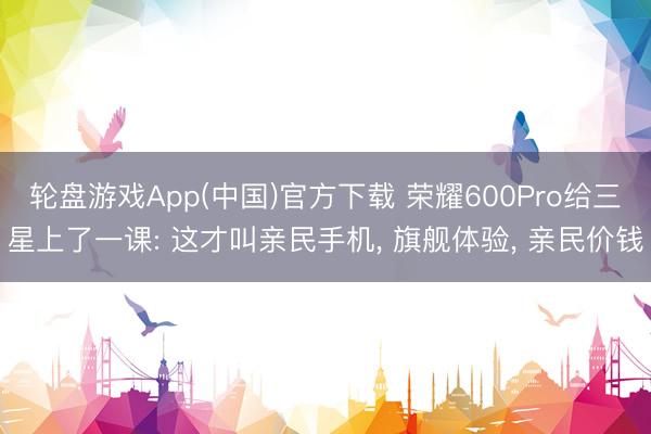 轮盘游戏App(中国)官方下载 荣耀600Pro给三星上了一课: 这才叫亲民手机， 旗舰体验， 亲民价钱