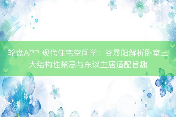 轮盘APP 现代住宅空间学：谷晟阳解析卧室三大结构性禁忌与东谈主居适配旨趣