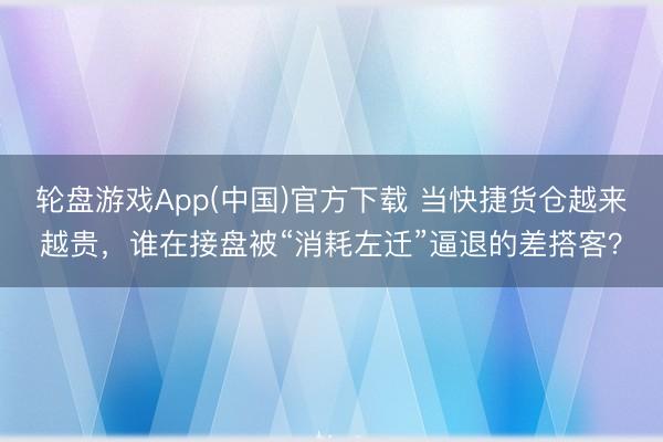 轮盘游戏App(中国)官方下载 当快捷货仓越来越贵，谁在接盘被“消耗左迁”逼退的差搭客？
