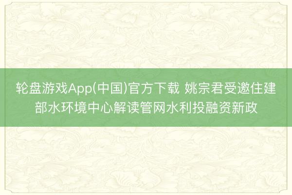 轮盘游戏App(中国)官方下载 姚宗君受邀住建部水环境中心解读管网水利投融资新政