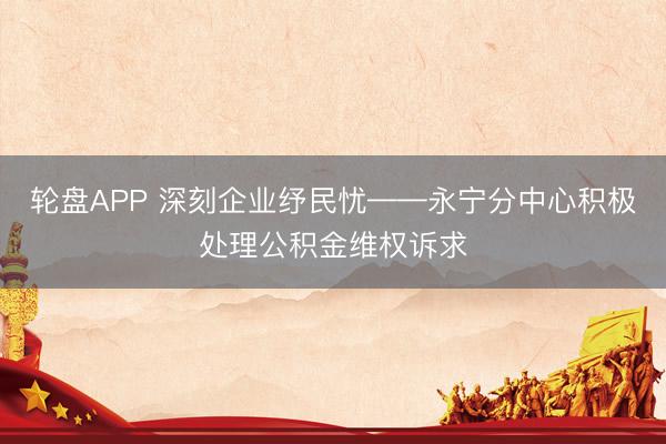 轮盘APP 深刻企业纾民忧——永宁分中心积极处理公积金维权诉求