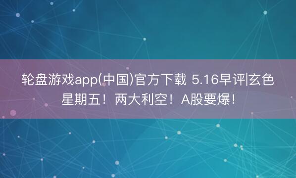 轮盘游戏app(中国)官方下载 5.16早评|玄色星期五！两大利空！A股要爆！