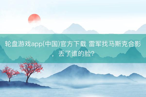 轮盘游戏app(中国)官方下载 雷军找马斯克合影，丢了谁的脸？