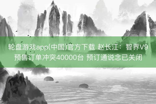 轮盘游戏app(中国)官方下载 赵长江：智界V9预售订单冲突40000台 预订通说念已关闭