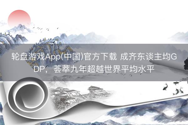 轮盘游戏App(中国)官方下载 成齐东谈主均GDP，荟萃九年超越世界平均水平