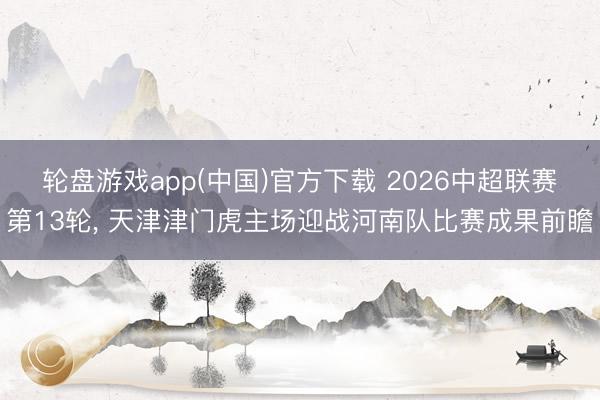 轮盘游戏app(中国)官方下载 2026中超联赛第13轮， 天津津门虎主场迎战河南队比赛成果前瞻