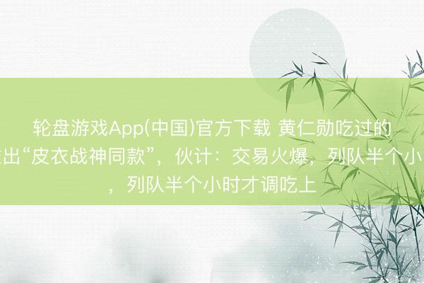 轮盘游戏App(中国)官方下载 黄仁勋吃过的炸酱面店推出“皮衣战神同款”，伙计：交易火爆，列队半个小时才调吃上