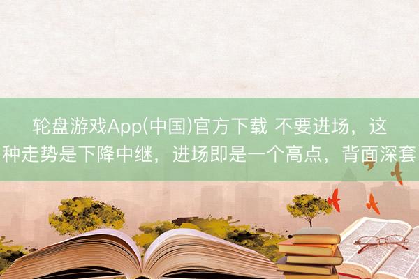 轮盘游戏App(中国)官方下载 不要进场，这种走势是下降中继，进场即是一个高点，背面深套