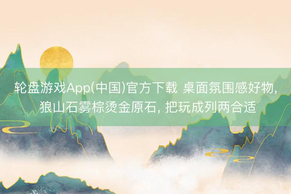 轮盘游戏App(中国)官方下载 桌面氛围感好物， 狼山石雾棕烫金原石， 把玩成列两合适