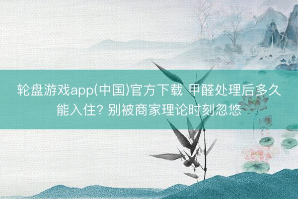 轮盘游戏app(中国)官方下载 甲醛处理后多久能入住? 别被商家理论时刻忽悠