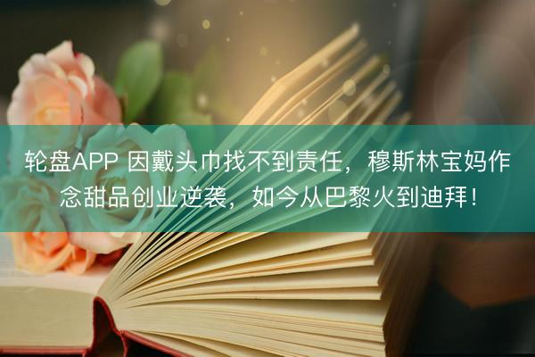 轮盘APP 因戴头巾找不到责任，穆斯林宝妈作念甜品创业逆袭，如今从巴黎火到迪拜！