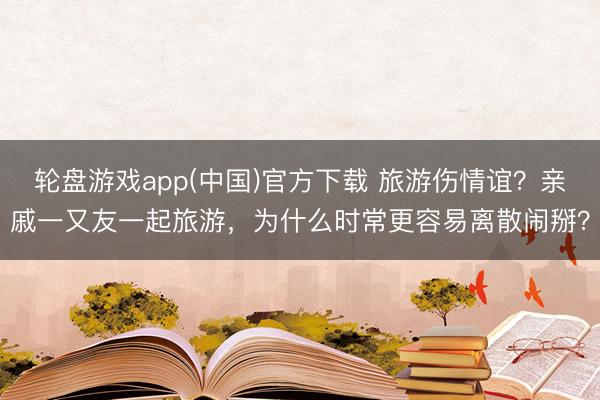 轮盘游戏app(中国)官方下载 旅游伤情谊？亲戚一又友一起旅游，为什么时常更容易离散闹掰？