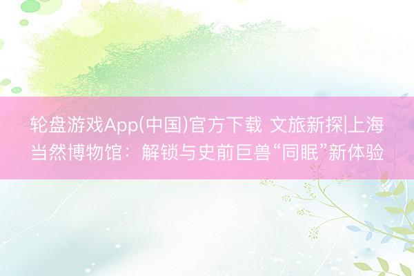 轮盘游戏App(中国)官方下载 文旅新探|上海当然博物馆：解锁与史前巨兽“同眠”新体验