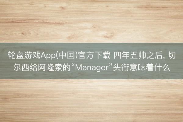 轮盘游戏App(中国)官方下载 四年五帅之后， 切尔西给阿隆索的“Manager”头衔意味着什么