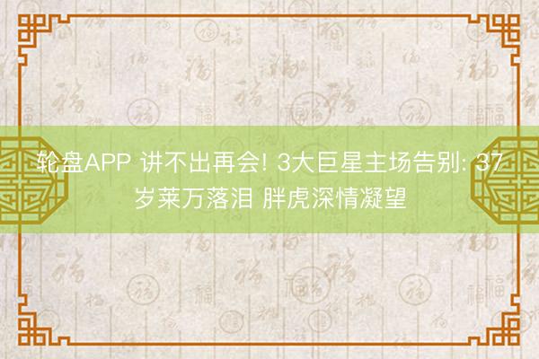 轮盘APP 讲不出再会! 3大巨星主场告别: 37岁莱万落泪 胖虎深情凝望