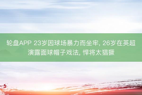 轮盘APP 23岁因球场暴力而坐牢， 26岁在英超演露面球帽子戏法， 悍将太猖獗