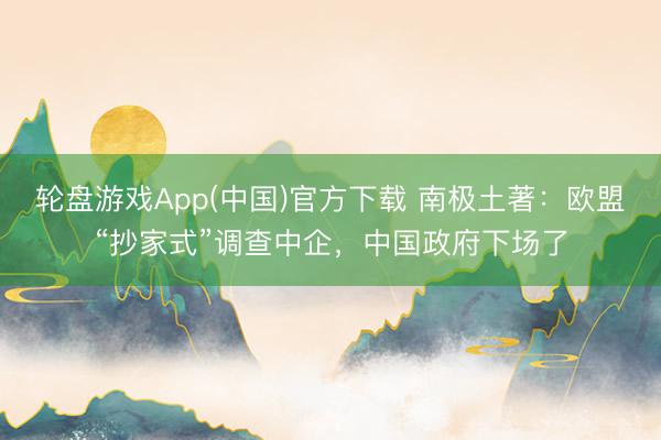 轮盘游戏App(中国)官方下载 南极土著：欧盟“抄家式”调查中企，中国政府下场了