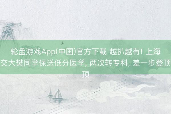 轮盘游戏App(中国)官方下载 越扒越有! 上海交大樊同学保送低分医学， 两次转专科， 差一步登顶