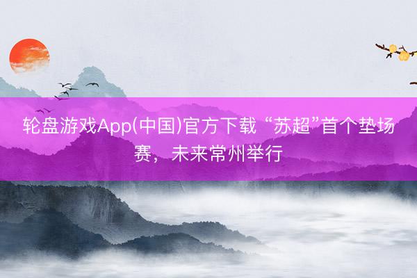 轮盘游戏App(中国)官方下载 “苏超”首个垫场赛，未来常州举行
