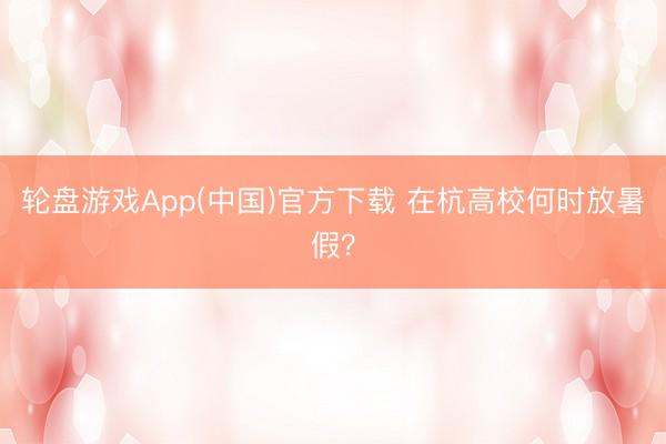 轮盘游戏App(中国)官方下载 在杭高校何时放暑假？