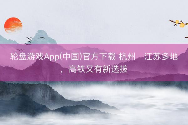 轮盘游戏App(中国)官方下载 杭州⇌江苏多地，高铁又有新选拔