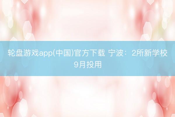 轮盘游戏app(中国)官方下载 宁波：2所新学校9月投用