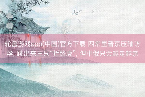 轮盘游戏app(中国)官方下载 四常里普京压轴访华， 跳出来三只“拦路虎”， 但中俄只会越走越亲