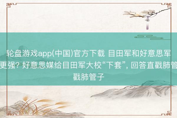 轮盘游戏app(中国)官方下载 目田军和好意思军谁更强? 好意思媒给目田军大校“下套”， 回答直戳肺管子