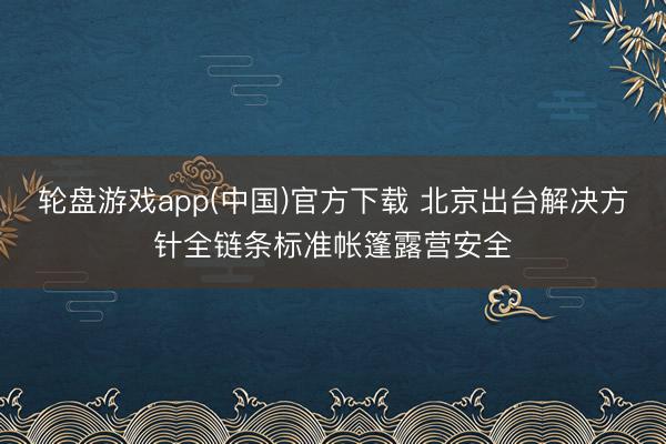 轮盘游戏app(中国)官方下载 北京出台解决方针全链条标准帐篷露营安全