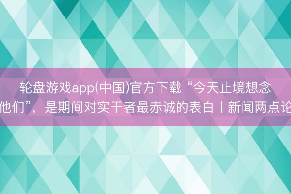 轮盘游戏app(中国)官方下载 “今天止境想念他们”，是期间对实干者最赤诚的表白丨新闻两点论