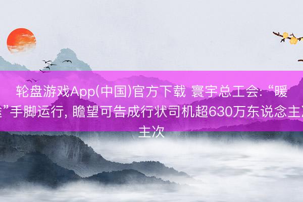 轮盘游戏App(中国)官方下载 寰宇总工会: “暖途”手脚运行， 瞻望可告成行状司机超630万东说念主次
