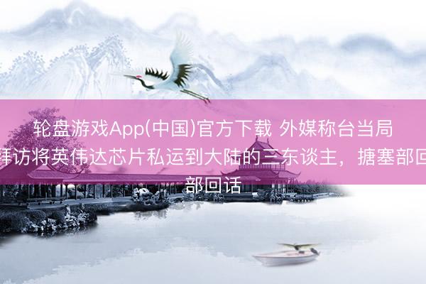 轮盘游戏App(中国)官方下载 外媒称台当局正拜访将英伟达芯片私运到大陆的三东谈主，搪塞部回话