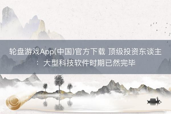 轮盘游戏App(中国)官方下载 顶级投资东谈主：大型科技软件时期已然完毕