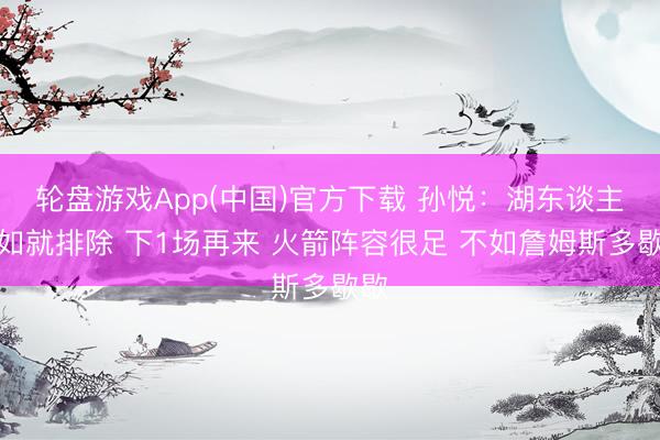 轮盘游戏App(中国)官方下载 孙悦：湖东谈主不如就排除 下1场再来 火箭阵容很足 不如詹姆斯多歇歇