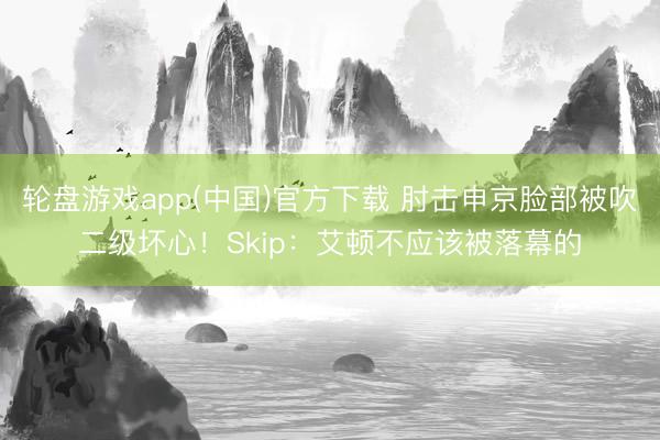 轮盘游戏app(中国)官方下载 肘击申京脸部被吹二级坏心！Skip：艾顿不应该被落幕的