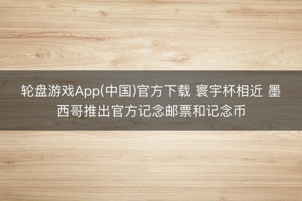 轮盘游戏App(中国)官方下载 寰宇杯相近 墨西哥推出官方记念邮票和记念币
