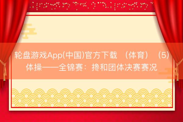 轮盘游戏App(中国)官方下载 （体育）（5）体操——全锦赛：搀和团体决赛赛况
