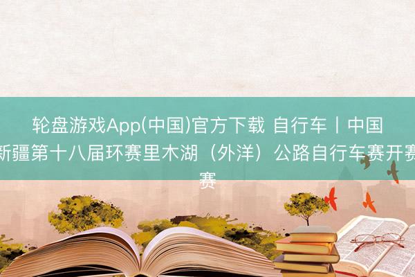 轮盘游戏App(中国)官方下载 自行车丨中国新疆第十八届环赛里木湖（外洋）公路自行车赛开赛