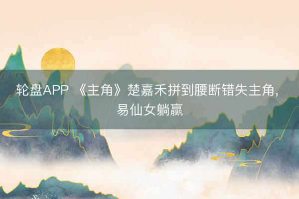轮盘APP 《主角》楚嘉禾拼到腰断错失主角， 易仙女躺赢