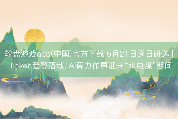 轮盘游戏app(中国)官方下载 5月21日逐日研选 | Token套餐落地， AI算力作事迎来“水电煤”期间