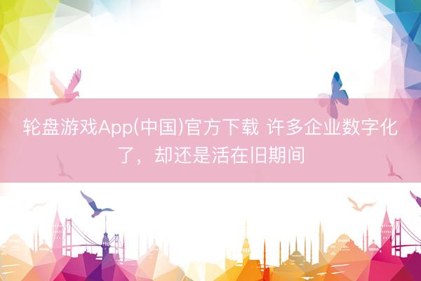 轮盘游戏App(中国)官方下载 许多企业数字化了，却还是活在旧期间