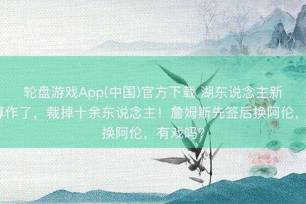 轮盘游戏App(中国)官方下载 湖东说念主新雇主有算作了，裁掉十余东说念主！詹姆斯先签后换阿伦，有戏吗？