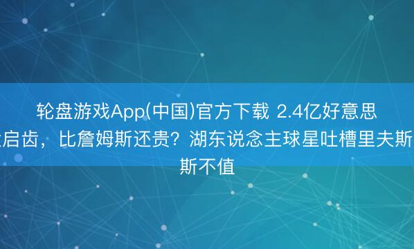 轮盘游戏App(中国)官方下载 2.4亿好意思元大启齿，比詹姆斯还贵？湖东说念主球星吐槽里夫斯不值