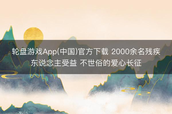 轮盘游戏App(中国)官方下载 2000余名残疾东说念主受益 不世俗的爱心长征