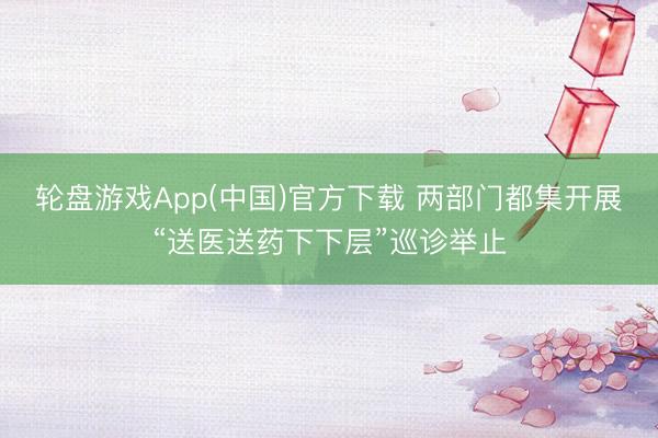 轮盘游戏App(中国)官方下载 两部门都集开展“送医送药下下层”巡诊举止