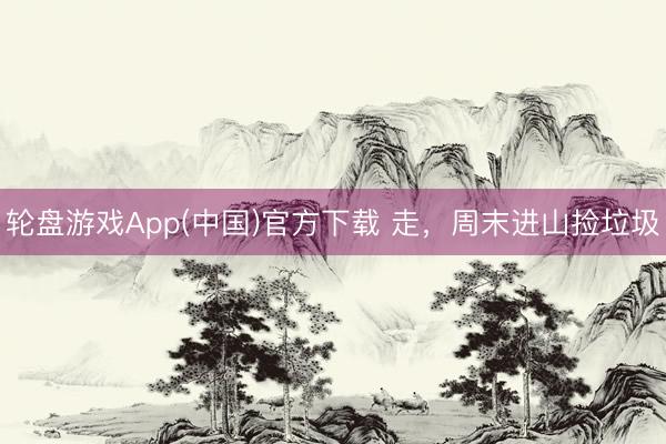 轮盘游戏App(中国)官方下载 走，周末进山捡垃圾