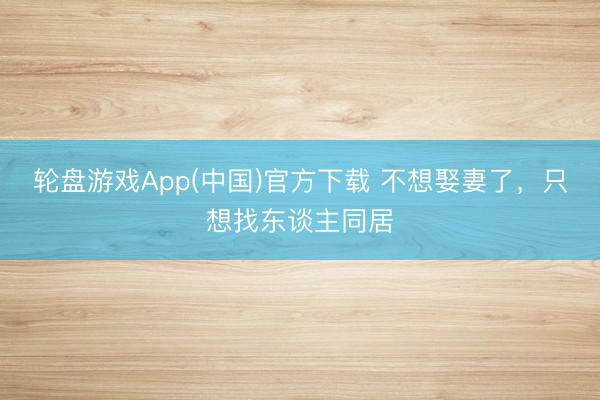 轮盘游戏App(中国)官方下载 不想娶妻了，只想找东谈主同居