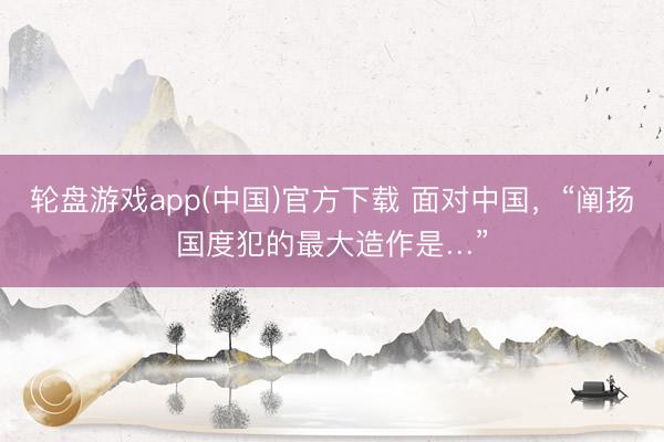 轮盘游戏app(中国)官方下载 面对中国，“阐扬国度犯的最大造作是…”