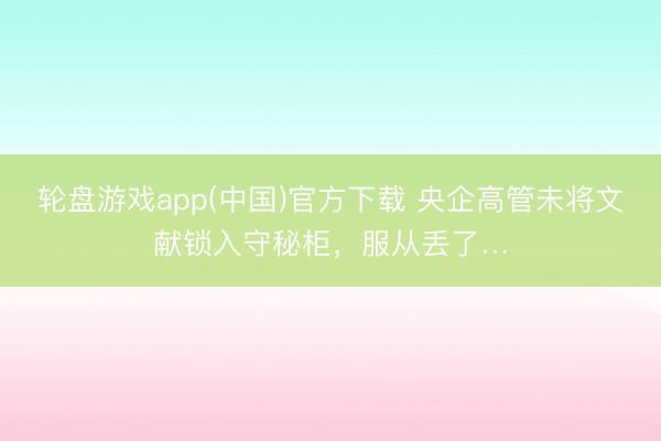 轮盘游戏app(中国)官方下载 央企高管未将文献锁入守秘柜，服从丢了…